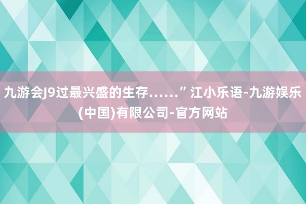 九游会J9过最兴盛的生存……”江小乐语-九游娱乐(中国)有限公司-官方网站