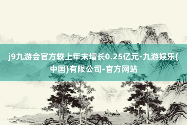 j9九游会官方较上年末增长0.25亿元-九游娱乐(中国)有限公司-官方网站