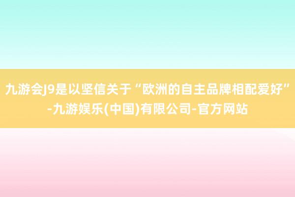 九游会J9是以坚信关于“欧洲的自主品牌相配爱好”-九游娱乐(中国)有限公司-官方网站