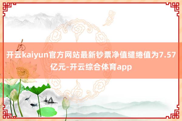 开云kaiyun官方网站最新钞票净值缱绻值为7.57亿元-开云综合体育app