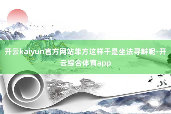 开云kaiyun官方网站菲方这样干是坐法寻衅呢-开云综合体育app