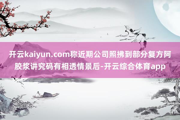 开云kaiyun.com称近期公司照拂到部分复方阿胶浆讲究码有相透情景后-开云综合体育app