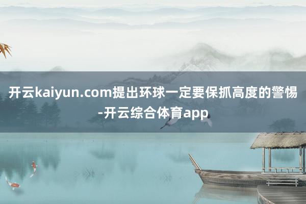 开云kaiyun.com提出环球一定要保抓高度的警惕-开云综合体育app