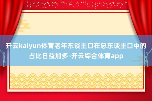 开云kaiyun体育老年东谈主口在总东谈主口中的占比日益加多-开云综合体育app