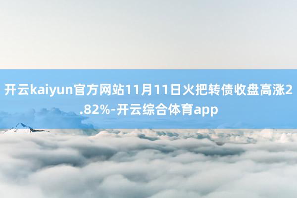 开云kaiyun官方网站11月11日火把转债收盘高涨2.82%-开云综合体育app