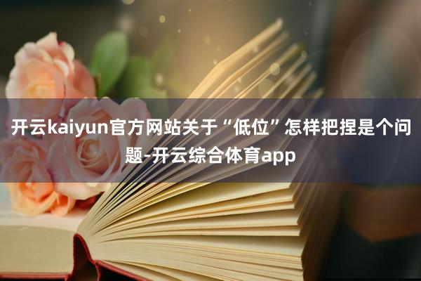 开云kaiyun官方网站关于“低位”怎样把捏是个问题-开云综合体育app