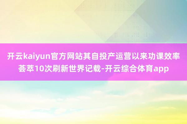 开云kaiyun官方网站其自投产运营以来功课效率荟萃10次刷新世界记载-开云综合体育app