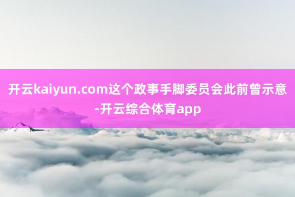 开云kaiyun.com这个政事手脚委员会此前曾示意-开云综合体育app