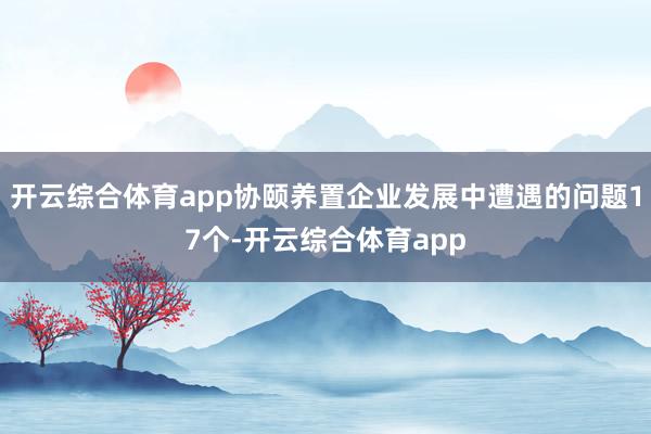 开云综合体育app协颐养置企业发展中遭遇的问题17个-开云综合体育app