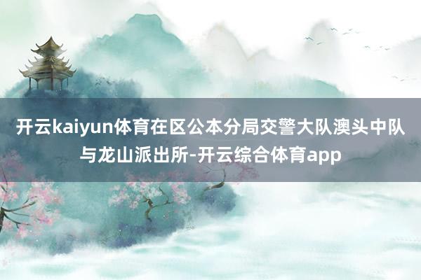 开云kaiyun体育在区公本分局交警大队澳头中队与龙山派出所-开云综合体育app