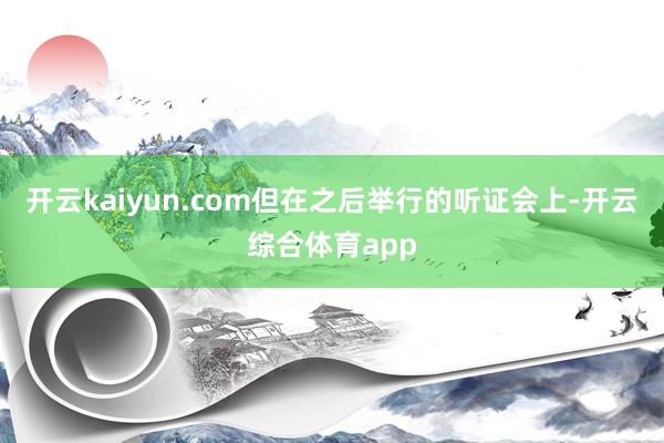 开云kaiyun.com但在之后举行的听证会上-开云综合体育app