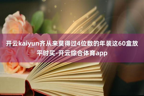 开云kaiyun齐从来莫得过4位数的年装这60盒放平时买-开云综合体育app