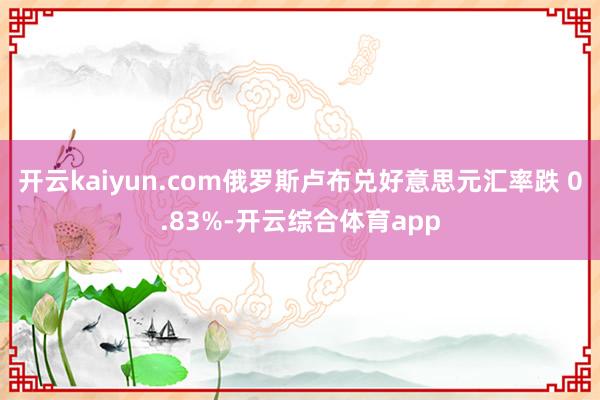 开云kaiyun.com俄罗斯卢布兑好意思元汇率跌 0.83%-开云综合体育app