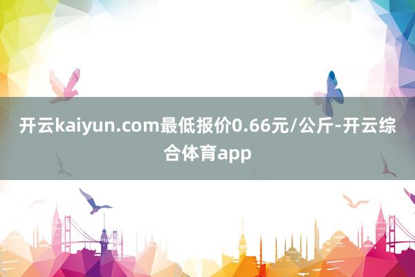 开云kaiyun.com最低报价0.66元/公斤-开云综合体育app