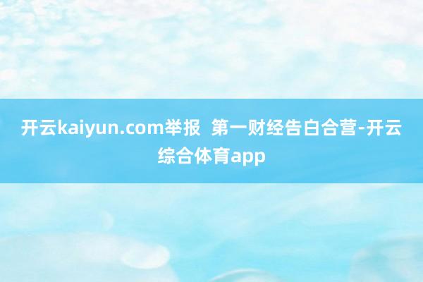 开云kaiyun.com举报  第一财经告白合营-开云综合体育app