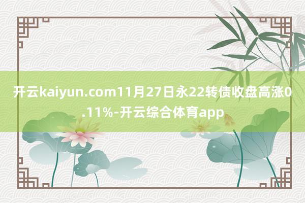 开云kaiyun.com11月27日永22转债收盘高涨0.11%-开云综合体育app