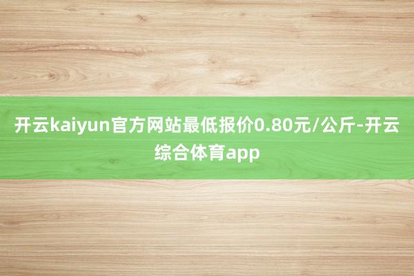 开云kaiyun官方网站最低报价0.80元/公斤-开云综合体育app