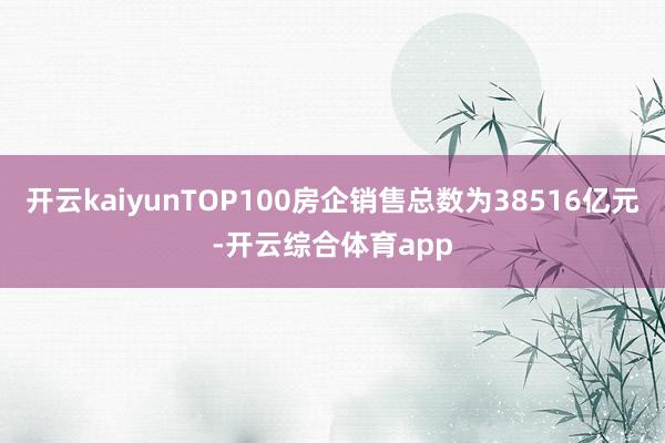 开云kaiyunTOP100房企销售总数为38516亿元-开云综合体育app