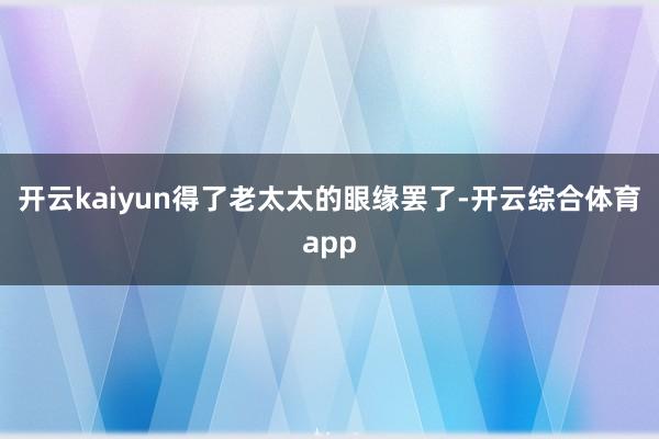 开云kaiyun得了老太太的眼缘罢了-开云综合体育app