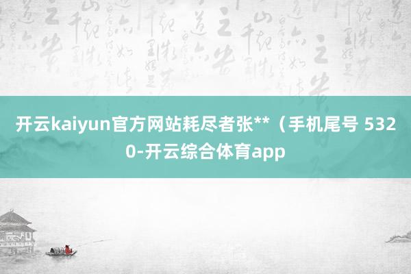 开云kaiyun官方网站耗尽者张**（手机尾号 5320-开云综合体育app