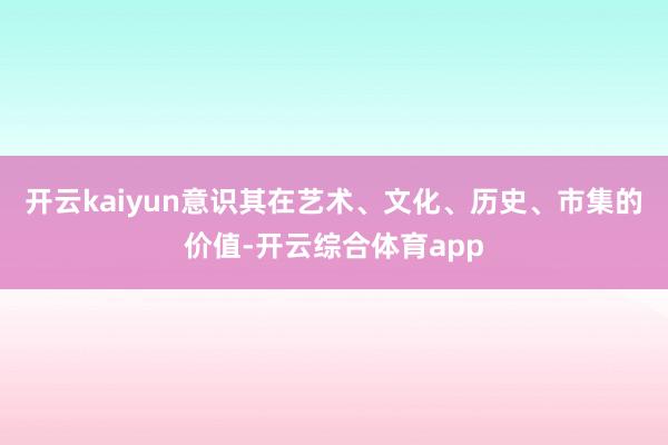 开云kaiyun意识其在艺术、文化、历史、市集的价值-开云综合体育app