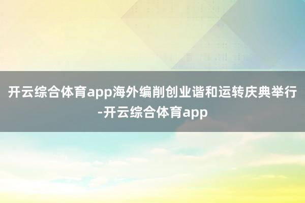 开云综合体育app海外编削创业谐和运转庆典举行-开云综合体育app