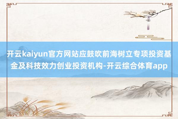 开云kaiyun官方网站应鼓吹前海树立专项投资基金及科技效力创业投资机构-开云综合体育app