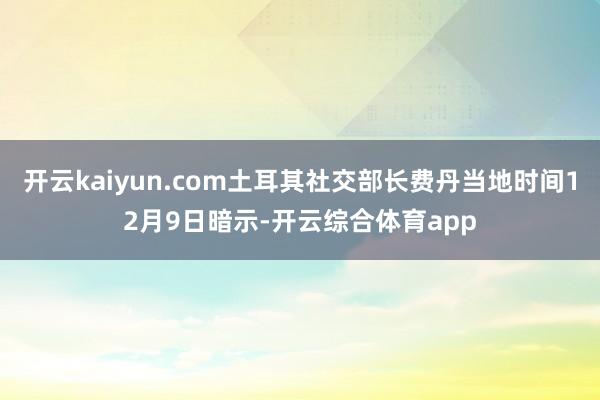 开云kaiyun.com土耳其社交部长费丹当地时间12月9日暗示-开云综合体育app