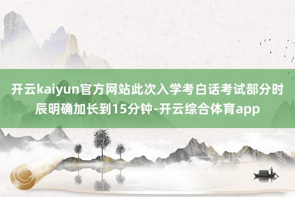 开云kaiyun官方网站此次入学考白话考试部分时辰明确加长到15分钟-开云综合体育app