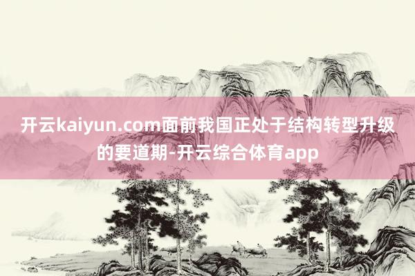 开云kaiyun.com面前我国正处于结构转型升级的要道期-开云综合体育app