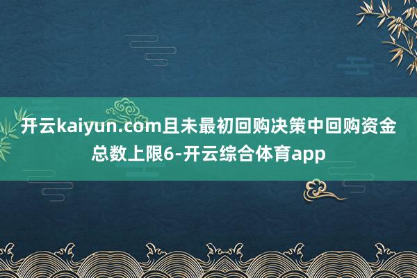 开云kaiyun.com且未最初回购决策中回购资金总数上限6-开云综合体育app