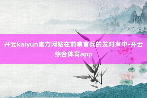 开云kaiyun官方网站在前哨官兵的发对声中-开云综合体育app