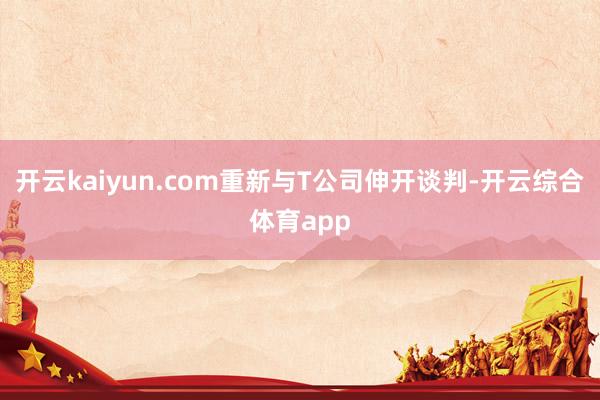 开云kaiyun.com重新与T公司伸开谈判-开云综合体育app