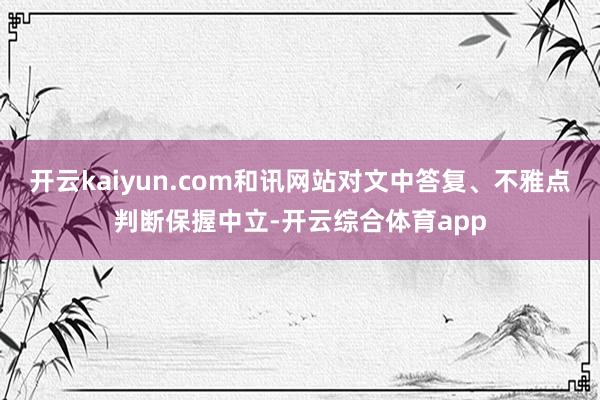 开云kaiyun.com和讯网站对文中答复、不雅点判断保握中立-开云综合体育app