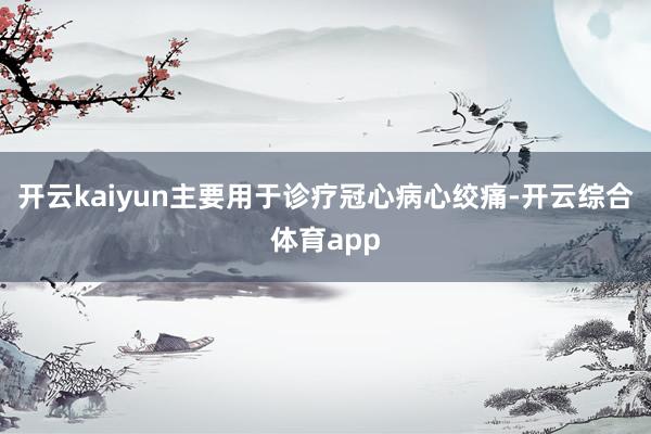 开云kaiyun主要用于诊疗冠心病心绞痛-开云综合体育app