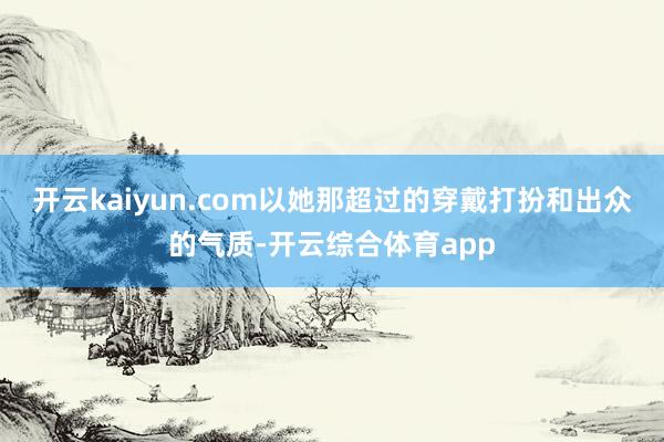 开云kaiyun.com以她那超过的穿戴打扮和出众的气质-开云综合体育app