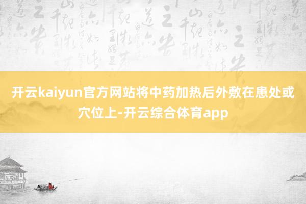 开云kaiyun官方网站将中药加热后外敷在患处或穴位上-开云综合体育app