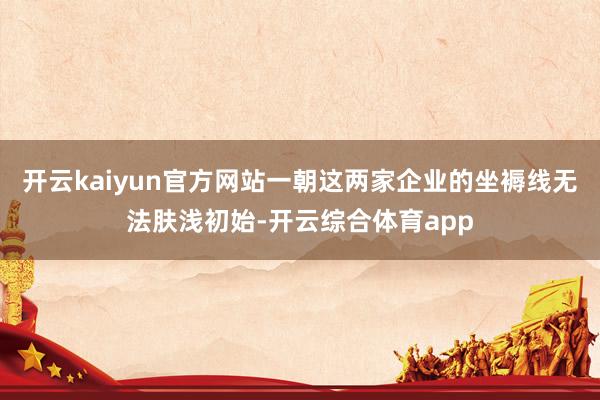 开云kaiyun官方网站一朝这两家企业的坐褥线无法肤浅初始-开云综合体育app