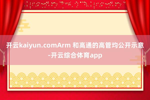 开云kaiyun.comArm 和高通的高管均公开示意-开云综合体育app