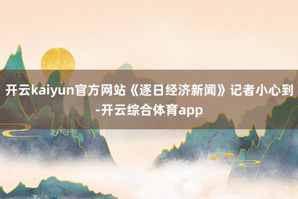 开云kaiyun官方网站《逐日经济新闻》记者小心到-开云综合体育app