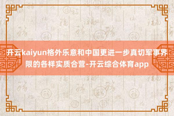 开云kaiyun格外乐意和中国更进一步真切军事界限的各样实质合营-开云综合体育app