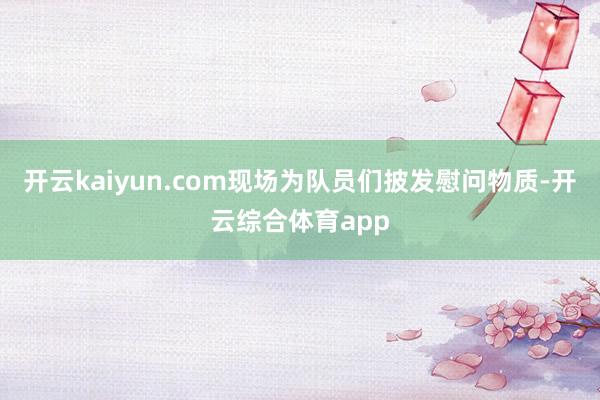 开云kaiyun.com现场为队员们披发慰问物质-开云综合体育app