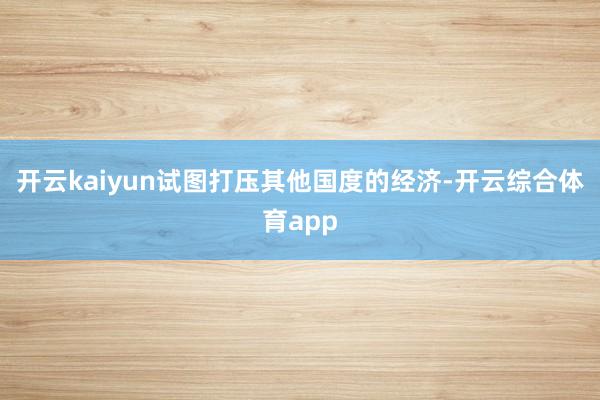 开云kaiyun试图打压其他国度的经济-开云综合体育app