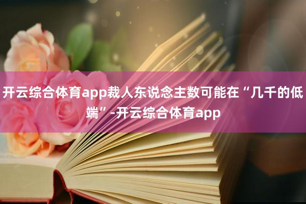 开云综合体育app裁人东说念主数可能在“几千的低端”-开云综合体育app