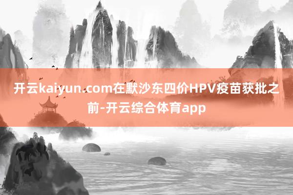 开云kaiyun.com在默沙东四价HPV疫苗获批之前-开云综合体育app