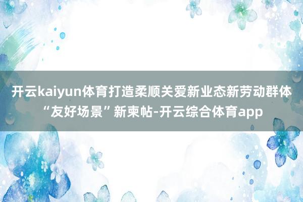 开云kaiyun体育打造柔顺关爱新业态新劳动群体“友好场景”新柬帖-开云综合体育app