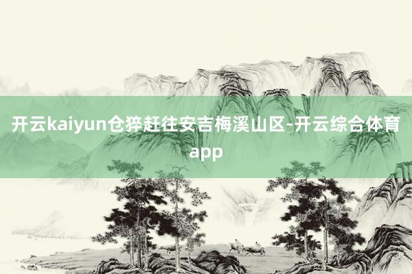 开云kaiyun仓猝赶往安吉梅溪山区-开云综合体育app