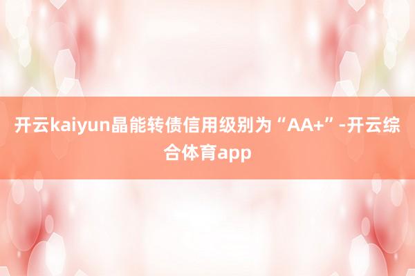 开云kaiyun晶能转债信用级别为“AA+”-开云综合体育app