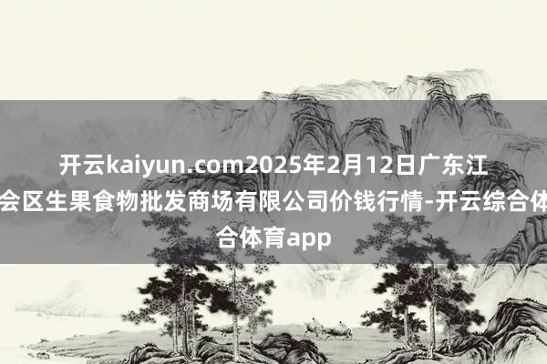 开云kaiyun.com2025年2月12日广东江门市新会区生果食物批发商场有限公司价钱行情-开云综合体育app