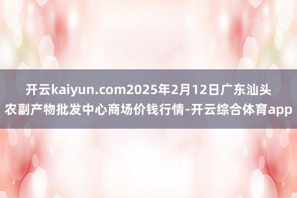 开云kaiyun.com2025年2月12日广东汕头农副产物批发中心商场价钱行情-开云综合体育app